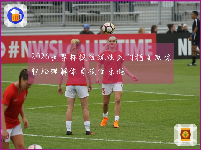2026世界杯投注玩法入门指南助你轻松理解体育投注乐趣