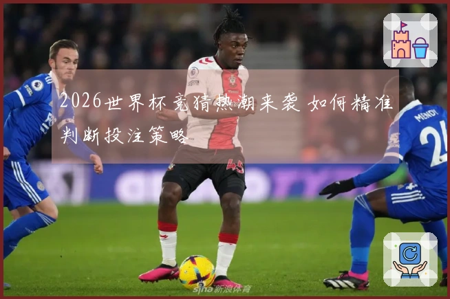 2026世界杯竞猜热潮来袭 如何精准判断投注策略